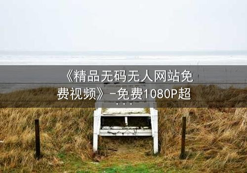 《精品无码无人网站免费视频》-免费1080P超清 - 完整无删第3集