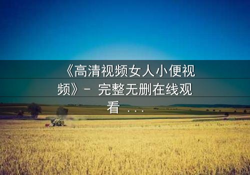 《高清视频女人小便视频》- 完整无删在线观看 - 1080P超清HD中字第3集