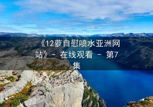 《12萝自慰喷水亚洲网站》- 在线观看 - 第7集