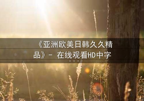 《亚洲欧美日韩久久精品》- 在线观看HD中字 - 免费1080P超清完整无删