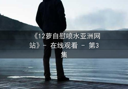 《12萝自慰喷水亚洲网站》- 在线观看 - 第3集