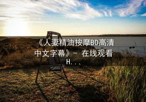 《人妻精油按摩BD高清中文字幕》- 在线观看HD中字 - 免费1080P超清完整无删