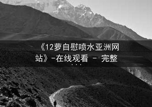 《12萝自慰喷水亚洲网站》-在线观看 - 完整无删第5集
