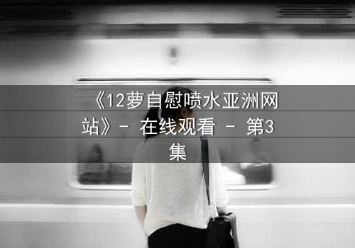 《12萝自慰喷水亚洲网站》- 在线观看 - 第3集