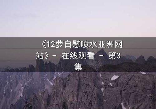 《12萝自慰喷水亚洲网站》- 在线观看 - 第3集