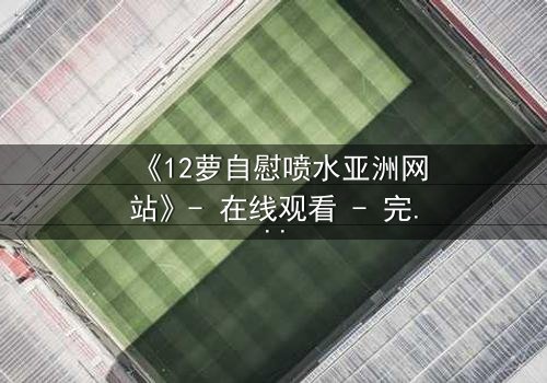 《12萝自慰喷水亚洲网站》- 在线观看 - 完整无删第7集