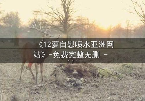 《12萝自慰喷水亚洲网站》-免费完整无删 - 第3集HD中字