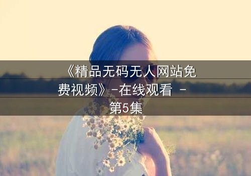 《精品无码无人网站免费视频》-在线观看 - 第5集