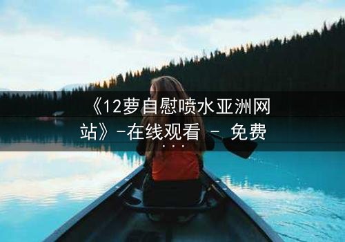 《12萝自慰喷水亚洲网站》-在线观看 - 免费1080P超清