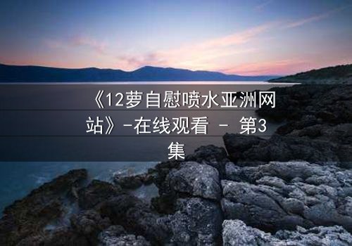 《12萝自慰喷水亚洲网站》-在线观看 - 第3集
