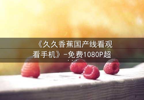 《久久香蕉国产线看观看手机》-免费1080P超清 - 第8集完整无删