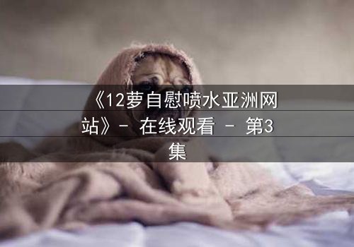 《12萝自慰喷水亚洲网站》- 在线观看 - 第3集
