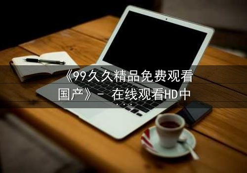 《99久久精品免费观看国产》- 在线观看HD中字 - 第3集完整无删