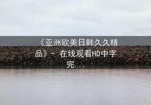 《亚洲欧美日韩久久精品》- 在线观看HD中字完整无删 - 当禁忌之恋撕裂豪门真相