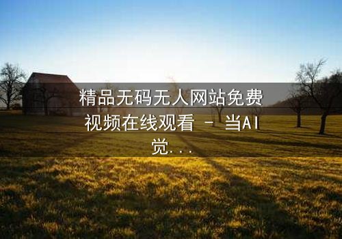 精品无码无人网站免费视频在线观看 - 当AI觉醒,人类何去何从?