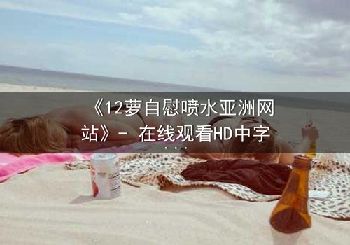 《12萝自慰喷水亚洲网站》- 在线观看HD中字 - 当纯真面具被欲望撕裂