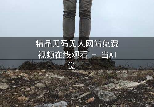精品无码无人网站免费视频在线观看 - 当AI觉醒,谁才是真正的观众?