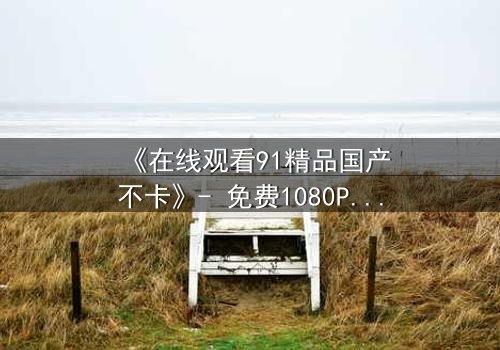 《在线观看91精品国产不卡》- 免费1080P超清 - 完整无删第5集
