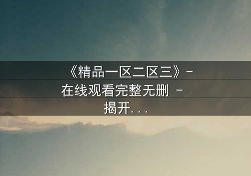 《精品一区二区三》-在线观看完整无删 - 揭开人性深处的秘密