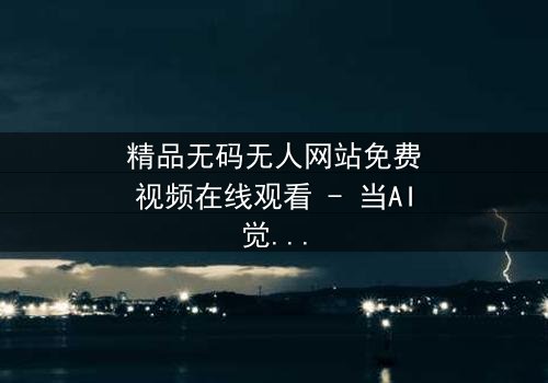 精品无码无人网站免费视频在线观看 - 当AI觉醒,人类伦理崩塌边缘