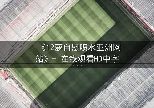 《12萝自慰喷水亚洲网站》- 在线观看HD中字 - 当纯真与欲望交织的禁忌之恋