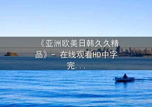 《亚洲欧美日韩久久精品》- 在线观看HD中字完整无删 - 当禁忌之恋撕裂豪门真相