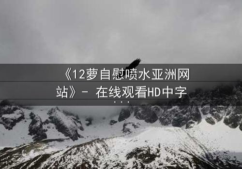 《12萝自慰喷水亚洲网站》- 在线观看HD中字 - 当禁忌之恋遇上致命诱惑
