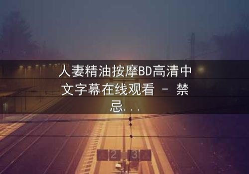 人妻精油按摩BD高清中文字幕在线观看 - 禁忌之恋的致命诱惑