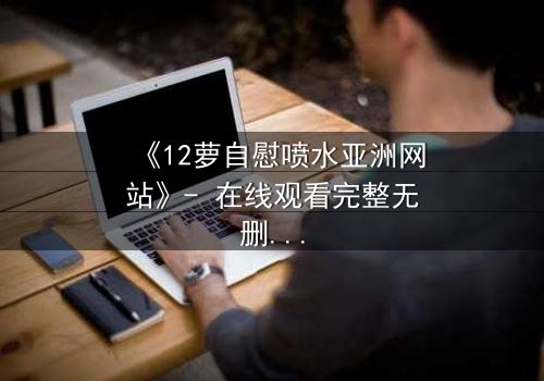 《12萝自慰喷水亚洲网站》- 在线观看完整无删 - 当禁忌之恋遇上致命诱惑