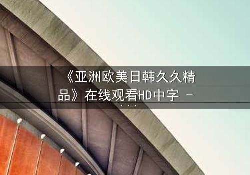 《亚洲欧美日韩久久精品》在线观看HD中字 - 当禁忌之恋跨越文化边界,谁将付出代价?