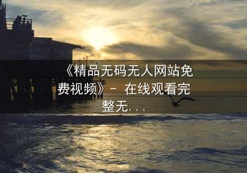 《精品无码无人网站免费视频》- 在线观看完整无删 - 揭开数字世界的隐秘真相