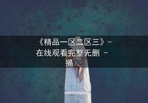 《精品一区二区三》- 在线观看完整无删 - 揭开人性深处的秘密游戏