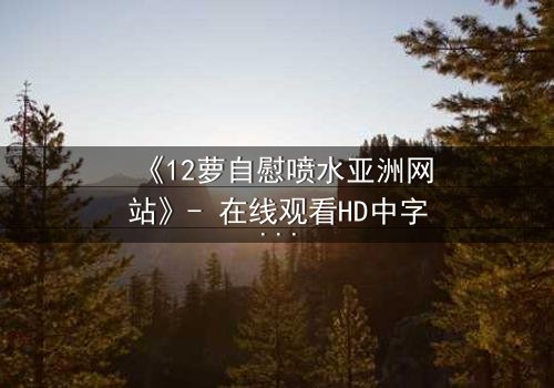《12萝自慰喷水亚洲网站》- 在线观看HD中字 - 当禁忌欲望撕裂纯真面具