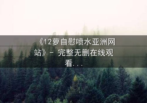 《12萝自慰喷水亚洲网站》- 完整无删在线观看 - 一场禁忌之恋的终极爆发
