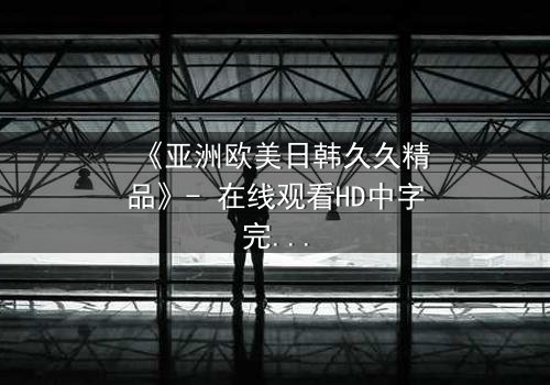 《亚洲欧美日韩久久精品》- 在线观看HD中字完整无删 - 一场跨越文化的禁忌之恋即将引爆荧幕