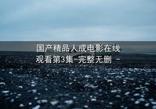 国产精品人成电影在线观看第3集-完整无删 - 揭开人性的隐秘面纱