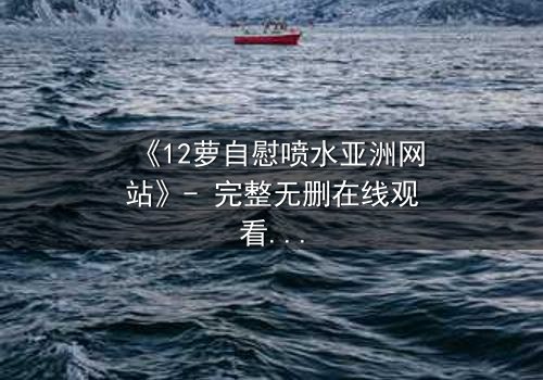 《12萝自慰喷水亚洲网站》- 完整无删在线观看 - 揭开禁忌之恋的隐秘真相
