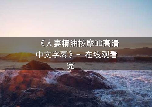 《人妻精油按摩BD高清中文字幕》- 在线观看完整无删 - 当按摩变成危险的诱惑
