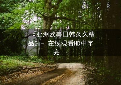 《亚洲欧美日韩久久精品》- 在线观看HD中字完整无删 - 揭开跨文化禁忌之恋的终极谜题