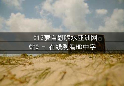 《12萝自慰喷水亚洲网站》- 在线观看HD中字 - 当禁忌之恋遇上致命诱惑