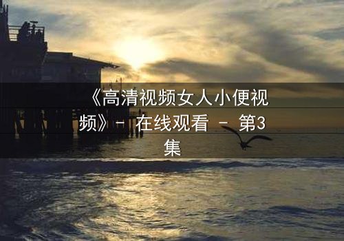 《高清视频女人小便视频》- 在线观看 - 第3集