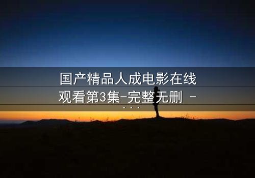国产精品人成电影在线观看第3集-完整无删 - 揭开人性最深处的秘密