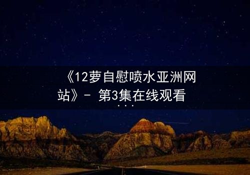 《12萝自慰喷水亚洲网站》- 第3集在线观看 - 当禁忌欲望撕裂纯真伪装