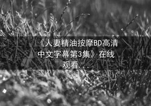 《人妻精油按摩BD高清中文字幕第3集》在线观看 - 禁忌之恋在指尖燃烧