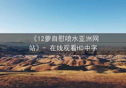 《12萝自慰喷水亚洲网站》- 在线观看HD中字 - 当纯真与欲望交织的禁忌之恋