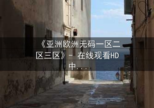 《亚洲欧洲无码一区二区三区》- 在线观看HD中字完整无删版 - 揭开跨国禁忌之恋的隐秘真相