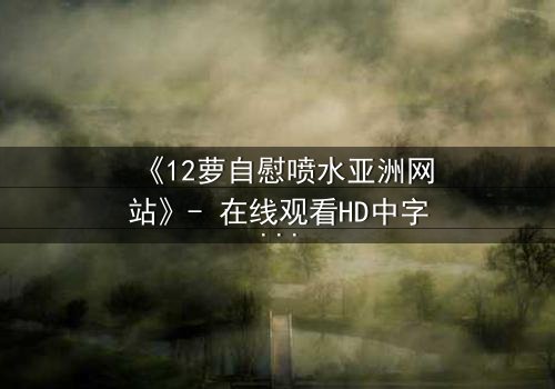 《12萝自慰喷水亚洲网站》- 在线观看HD中字 - 当禁忌之恋遇上致命漩涡