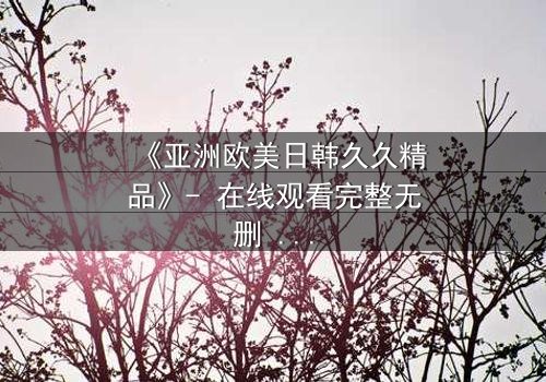 《亚洲欧美日韩久久精品》- 在线观看完整无删 - 当禁忌之恋撕裂两个世界