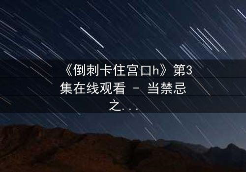 《倒刺卡住宫口h》第3集在线观看 - 当禁忌之恋遇上致命陷阱,谁将挣脱命运的枷锁?