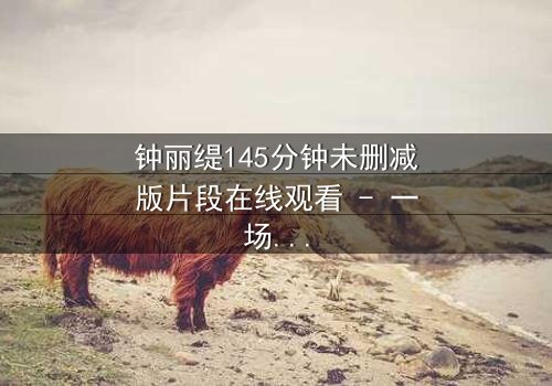 钟丽缇145分钟未删减版片段在线观看 - 一场禁忌之恋的完整揭露